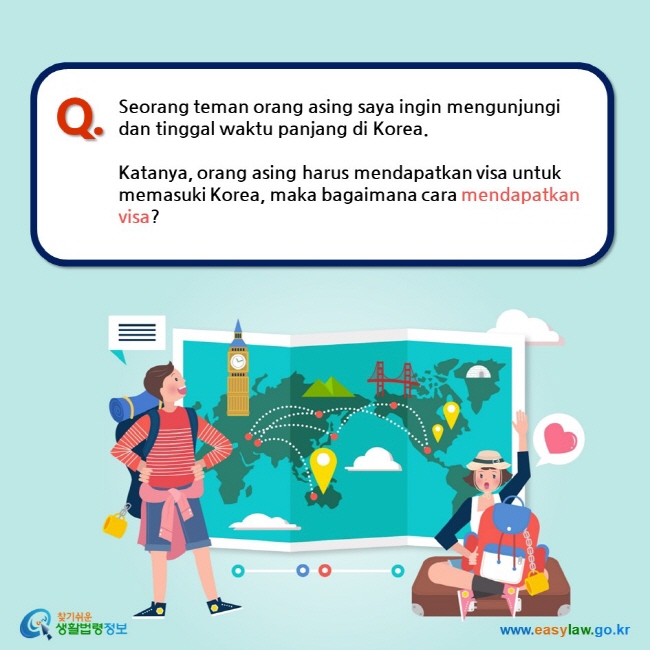 Q. Seorang teman orang asing saya ingin mengunjungi dan tinggal waktu panjang di Korea.   Katanya, orang asing harus mendapatkan visa untuk memasuki Korea, maka bagaimana cara mendapatkan visa?